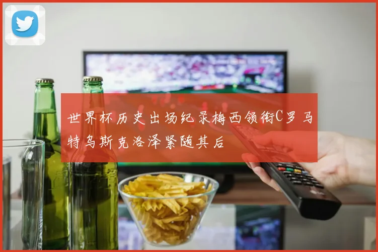 世界杯历史出场纪录梅西领衔C罗马特乌斯克洛泽紧随其后