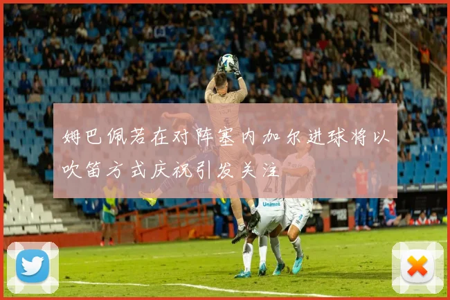 姆巴佩若在对阵塞内加尔进球将以吹笛方式庆祝引发关注