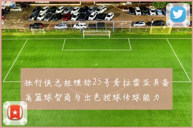 独行侠总经理称25号秀拉雷亚具备高篮球智商与出色控球传球能力