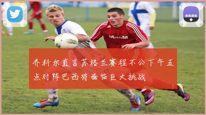 乔科尔直言苏格兰赛程不公下午五点对阵巴西将面临巨大挑战
