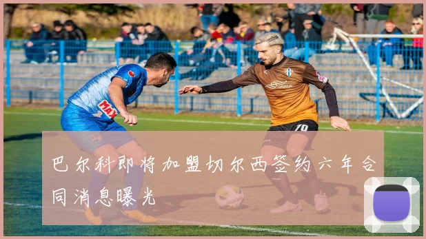 巴尔科即将加盟切尔西签约六年合同消息曝光
