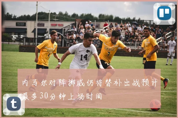 内马尔对阵挪威仍将替补出战预计最多30分钟上场时间