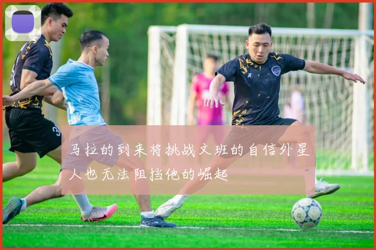 马拉的到来将挑战文班的自信外星人也无法阻挡他的崛起
