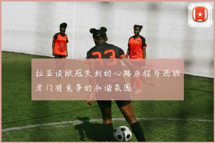 拉亚谈欧冠失利的心路历程与西班牙门将竞争的和谐氛围