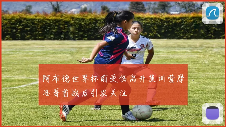 阿布德世界杯前受伤离开集训营摩洛哥首战后引发关注