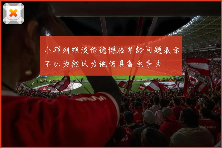 小邓利维谈伦德博格年龄问题表示不以为然认为他仍具备竞争力