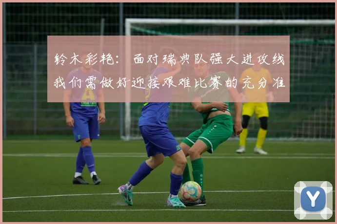 铃木彩艳：面对瑞典队强大进攻线我们需做好迎接艰难比赛的充分准备