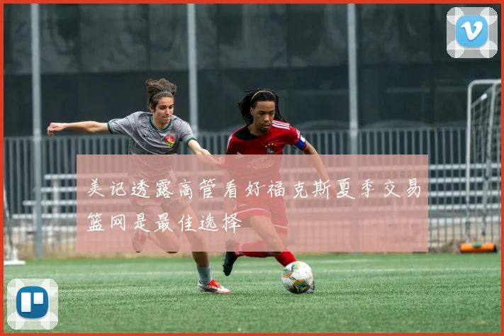 美记透露高管看好福克斯夏季交易篮网是最佳选择