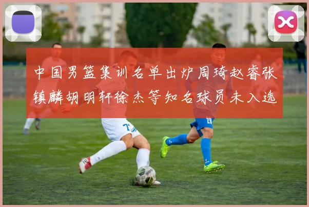 中国男篮集训名单出炉周琦赵睿张镇麟胡明轩徐杰等知名球员未入选