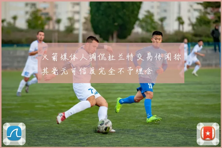 火箭媒体人调侃杜兰特交易传闻称其毫无可信度完全不予理会