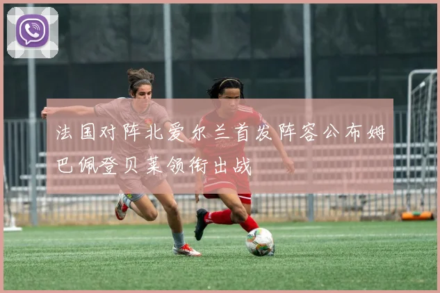 法国对阵北爱尔兰首发阵容公布姆巴佩登贝莱领衔出战