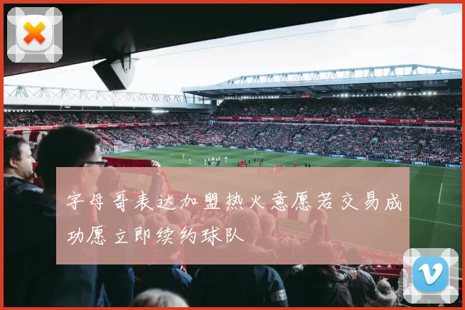字母哥表达加盟热火意愿若交易成功愿立即续约球队