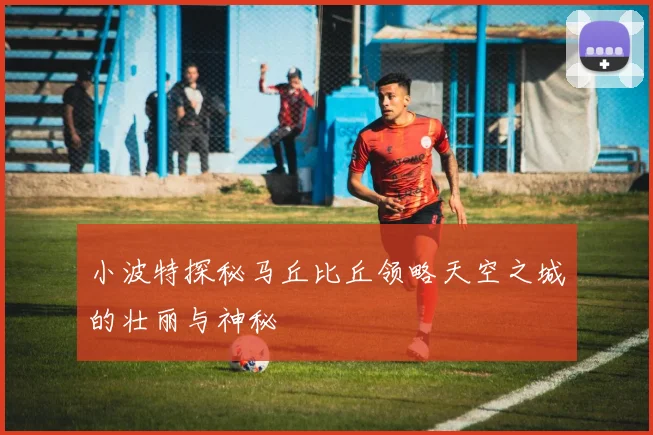 小波特探秘马丘比丘领略天空之城的壮丽与神秘