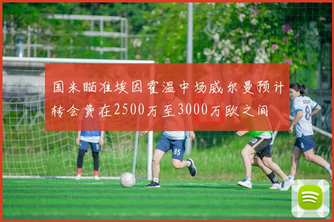 国米瞄准埃因霍温中场威尔曼预计转会费在2500万至3000万欧之间
