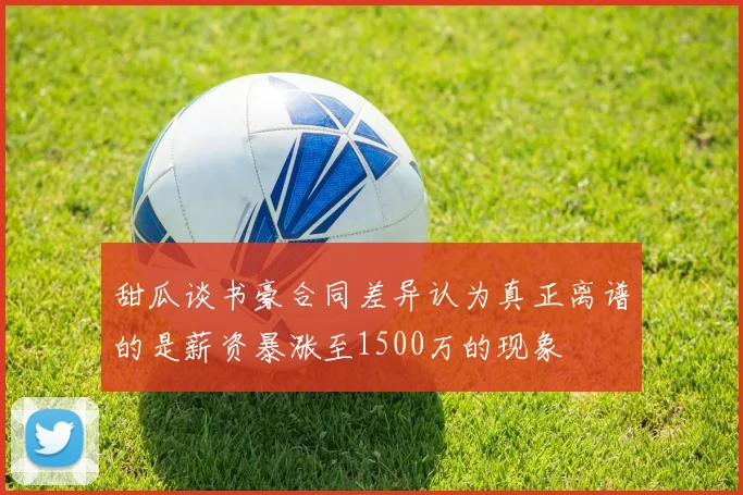 甜瓜谈书豪合同差异认为真正离谱的是薪资暴涨至1500万的现象
