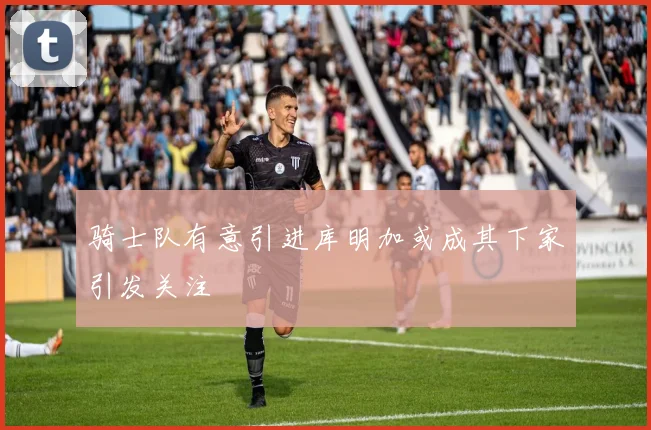 骑士队有意引进库明加或成其下家引发关注
